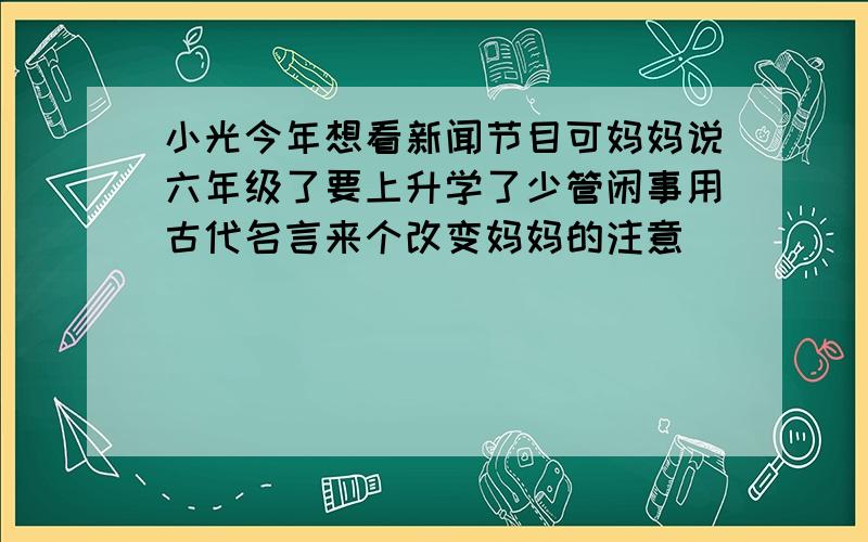 小光今年想看新闻节目可妈妈说六年级了要上升学了少管闲事用古代名言来个改变妈妈的注意