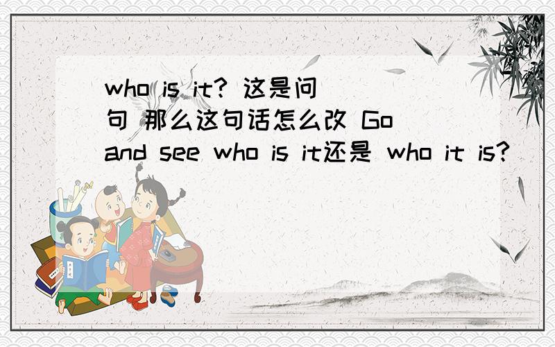 who is it? 这是问句 那么这句话怎么改 Go and see who is it还是 who it is?