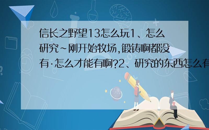 信长之野望13怎么玩1、怎么研究~刚开始牧场,锻铸啊都没有·怎么才能有啊?2、研究的东西怎么有一个 再研究就没了·怎么玩啊?3、怎么打仗?30000打20000 打着打着就打不动了~怎么对方也不减兵