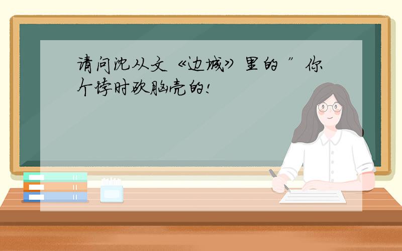 请问沈从文《边城》里的 ”你个悖时砍脑壳的!