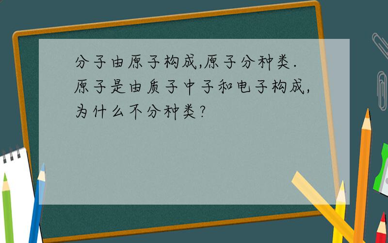 分子由原子构成,原子分种类.原子是由质子中子和电子构成,为什么不分种类?