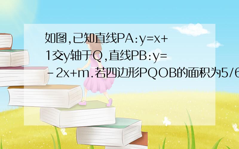 如图,已知直线PA:y=x+1交y轴于Q,直线PB:y=-2x+m.若四边形PQOB的面积为5/6,求m(要有过程哦）