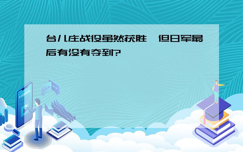 台儿庄战役虽然获胜,但日军最后有没有夺到?