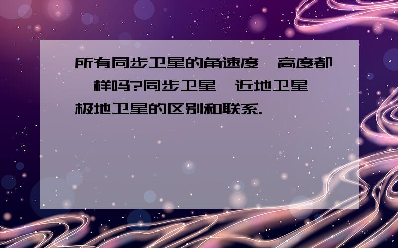 所有同步卫星的角速度,高度都一样吗?同步卫星,近地卫星,极地卫星的区别和联系.