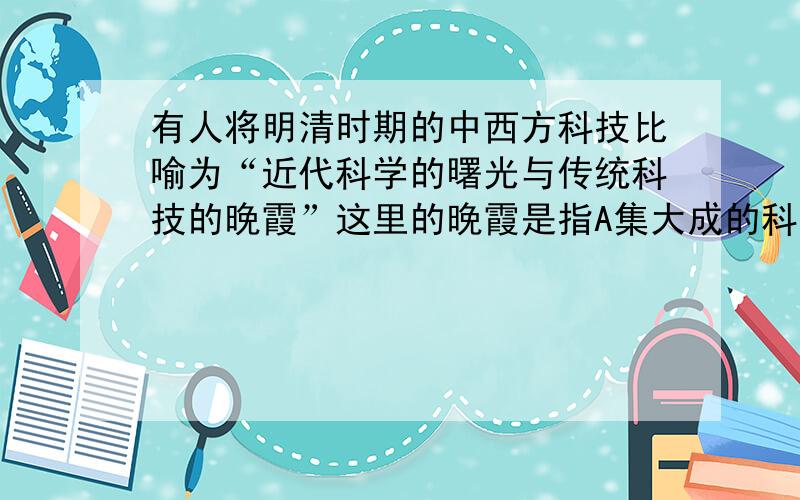 有人将明清时期的中西方科技比喻为“近代科学的曙光与传统科技的晚霞”这里的晚霞是指A集大成的科技巨作涌现 B官方编纂的大型图书成就突出 C早期反封建的民主启蒙思想出现 D古代小说