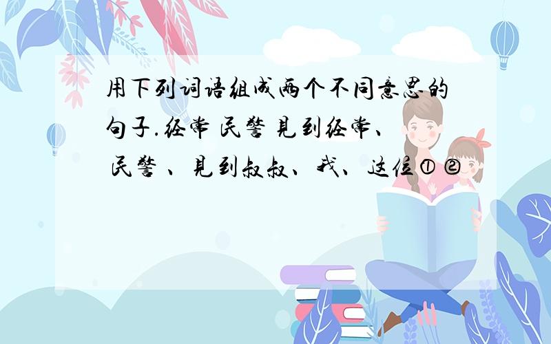 用下列词语组成两个不同意思的句子.经常 民警 见到经常、 民警 、见到叔叔、我、这位①②