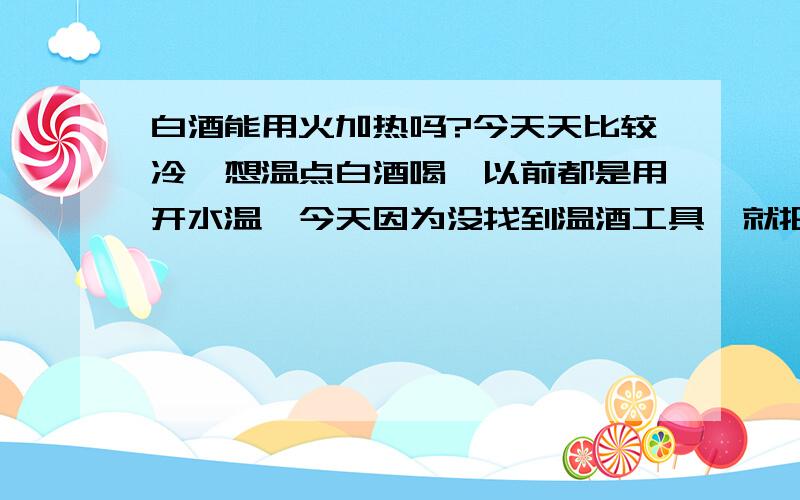 白酒能用火加热吗?今天天比较冷,想温点白酒喝,以前都是用开水温,今天因为没找到温酒工具,就把白酒倒进了一个不锈钢盆子,放到天然气灶上加热了不到十秒,摸着盆壁已经烫手,就拿了下来,