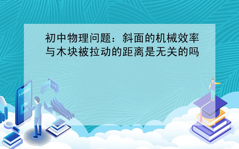 初中物理问题：斜面的机械效率与木块被拉动的距离是无关的吗