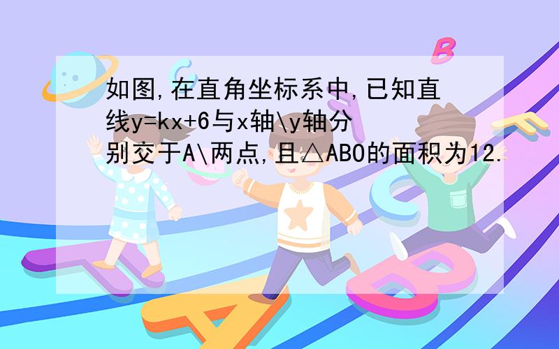 如图,在直角坐标系中,已知直线y=kx+6与x轴\y轴分别交于A\两点,且△ABO的面积为12.