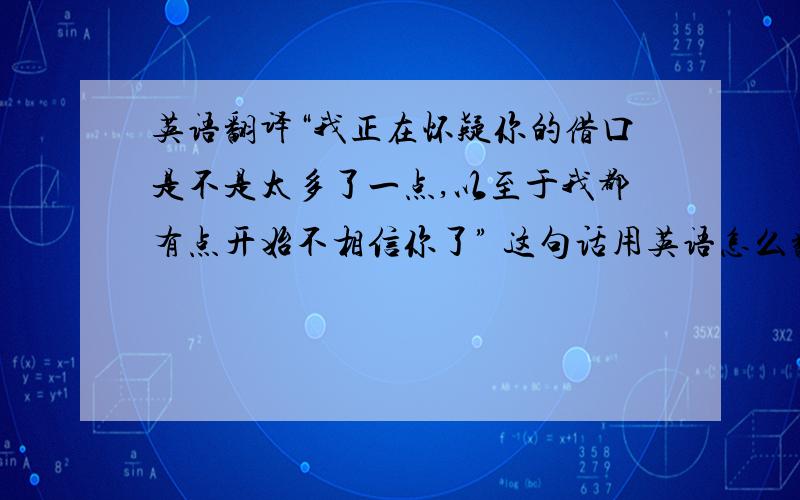 英语翻译“我正在怀疑你的借口是不是太多了一点,以至于我都有点开始不相信你了” 这句话用英语怎么翻译?