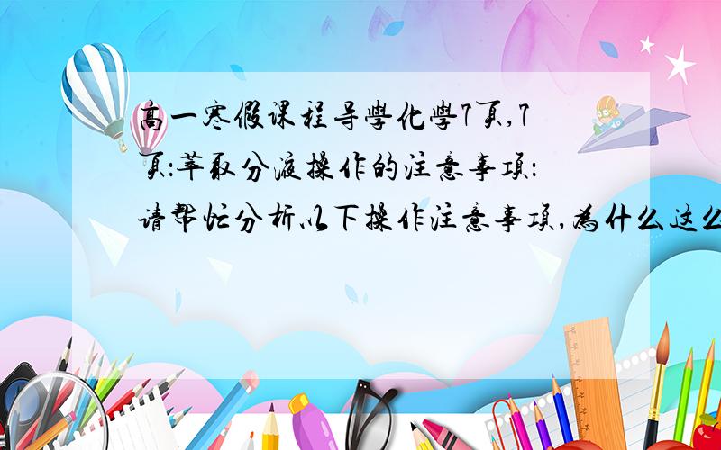 高一寒假课程导学化学7页,7页：萃取分液操作的注意事项：请帮忙分析以下操作注意事项,为什么这么做?1,        萃取操作注意事项：（1）   分液漏斗的使用分液漏斗使用前必须检查是否漏液