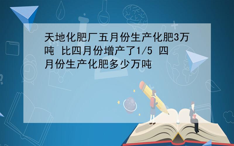 天地化肥厂五月份生产化肥3万吨 比四月份增产了1/5 四月份生产化肥多少万吨