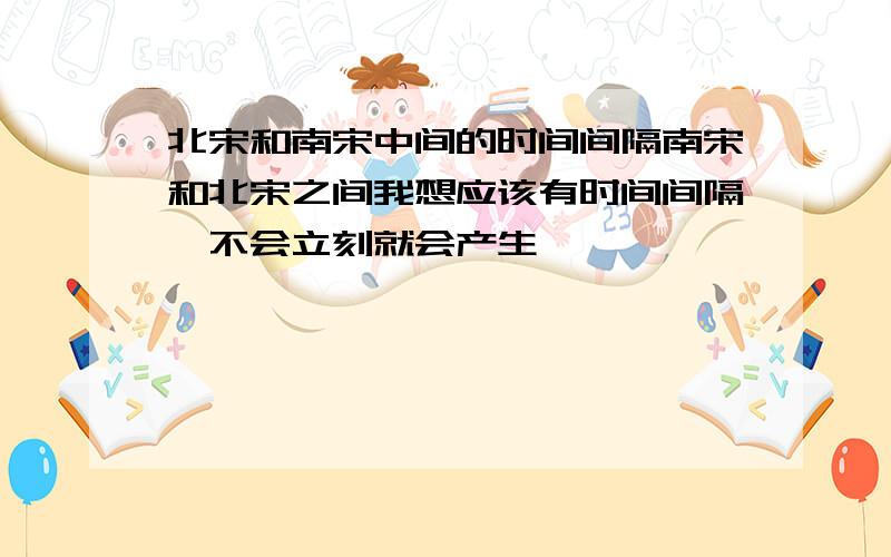 北宋和南宋中间的时间间隔南宋和北宋之间我想应该有时间间隔,不会立刻就会产生,