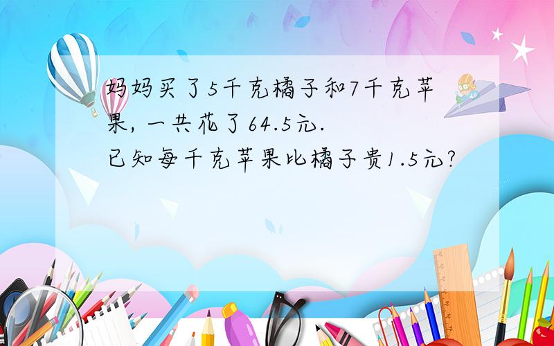 妈妈买了5千克橘子和7千克苹果, 一共花了64.5元. 已知每千克苹果比橘子贵1.5元?