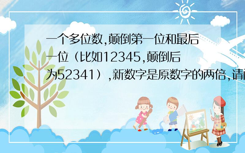 一个多位数,颠倒第一位和最后一位（比如12345,颠倒后为52341）,新数字是原数字的两倍,请问原数字是?先行谢过!如下面“高代PK数分”所讲，只把末尾数字提前到首位，其余顺序向后退位。这