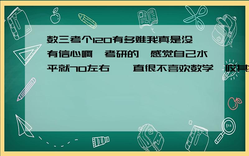 数三考个120有多难我真是没有信心啊,考研的,感觉自己水平就70左右,一直很不喜欢数学,哎其实感觉考场上面好多题似乎见过，但是做起来就不是那么回事了