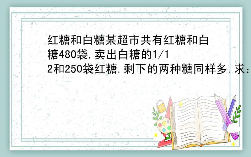 红糖和白糖某超市共有红糖和白糖480袋,卖出白糖的1/12和250袋红糖.剩下的两种糖同样多.求：两种糖原来各多少袋.