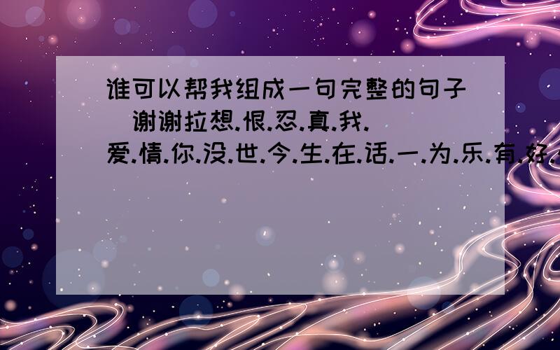 谁可以帮我组成一句完整的句子`谢谢拉想.恨.忍.真.我.爱.情.你.没.世.今.生.在.话.一.为.乐.有.好.快.过.不把这22个字组成一个句子,记得是句子噢`