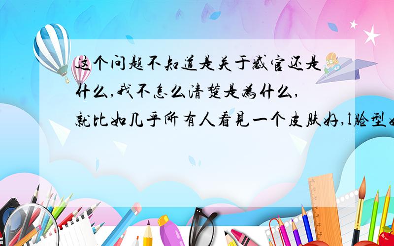 这个问题不知道是关于感官还是什么,我不怎么清楚是为什么,就比如几乎所有人看见一个皮肤好,l脸型好.（等等描绘美丽的词）就会觉得 他/她 很好看很美丽,接着有许多人追求喜欢,而有的人