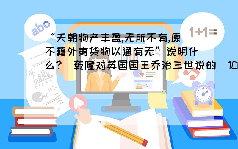 “天朝物产丰盈,无所不有,原不藉外夷货物以通有无”说明什么?（乾隆对英国国王乔治三世说的）100字以上.