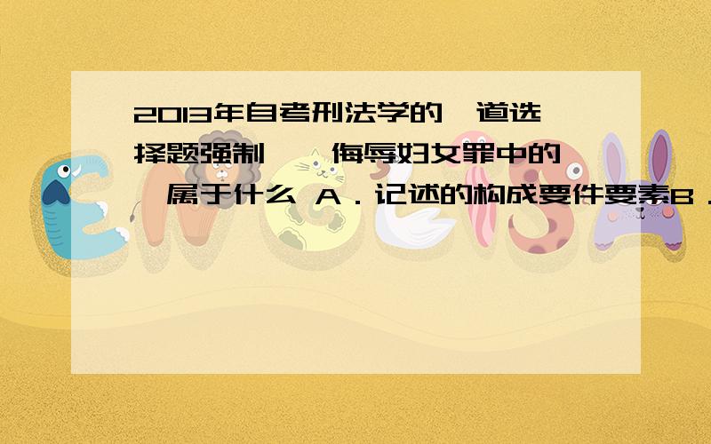 2013年自考刑法学的一道选择题强制猥亵侮辱妇女罪中的猥亵属于什么 A．记述的构成要件要素B．规范的构成要件要素C.主观的构成要件要素D消极的构成要件要素