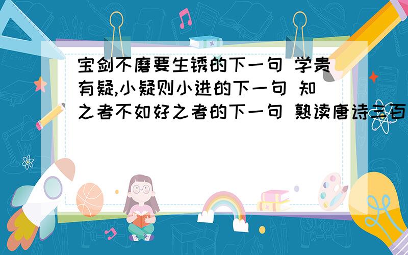 宝剑不磨要生锈的下一句 学贵有疑,小疑则小进的下一句 知之者不如好之者的下一句 熟读唐诗三百首的下宝剑不磨要生锈的下一句学贵有疑,小疑则小进的下一句知之者不如好之者的下一句