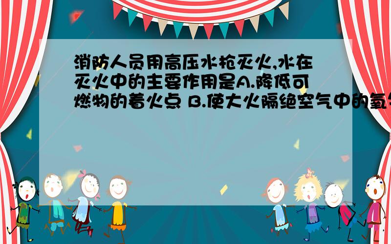 消防人员用高压水枪灭火,水在灭火中的主要作用是A.降低可燃物的着火点 B.使大火隔绝空气中的氧气 C.降低可燃物温度到着火点一下D.水分解出不助燃的物质B