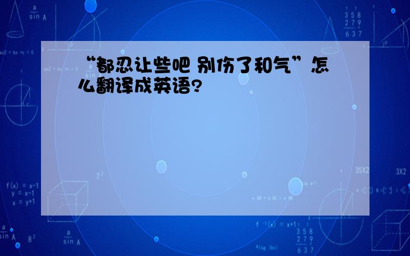 “都忍让些吧 别伤了和气”怎么翻译成英语?