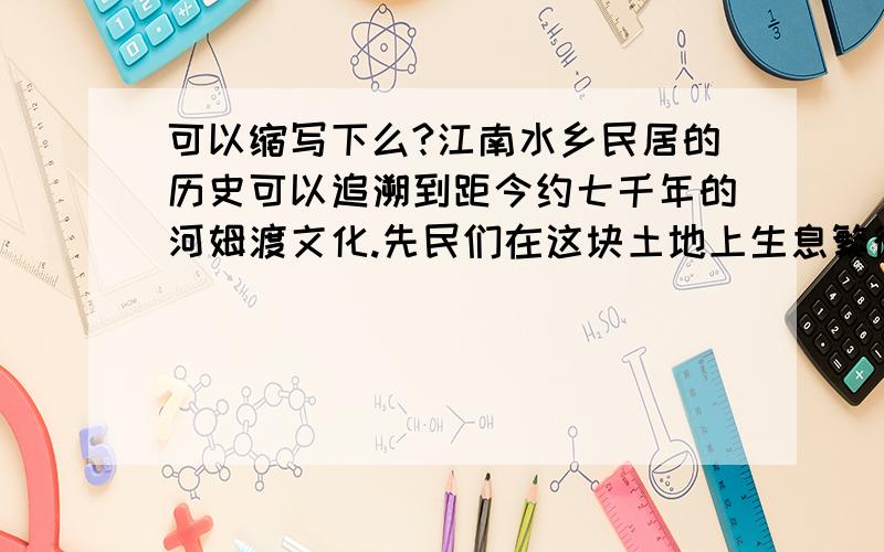 可以缩写下么?江南水乡民居的历史可以追溯到距今约七千年的河姆渡文化.先民们在这块土地上生息繁衍,传承着一切居住、生活方式.商代,这里已形成了初具规模的民居聚落.从汉代起,这里开