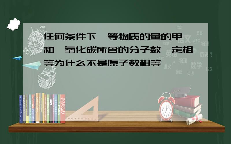 任何条件下,等物质的量的甲烷和一氧化碳所含的分子数一定相等为什么不是原子数相等