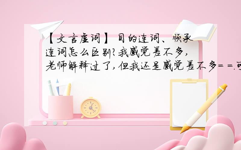 【文言虚词】 目的连词、顺承连词怎么区别?我感觉差不多,老师解释过了,但我还是感觉差不多= =.可以举例,不过非常典型的例句我可以看懂,一般的就区别不开了,主要还是不理解两个连词的