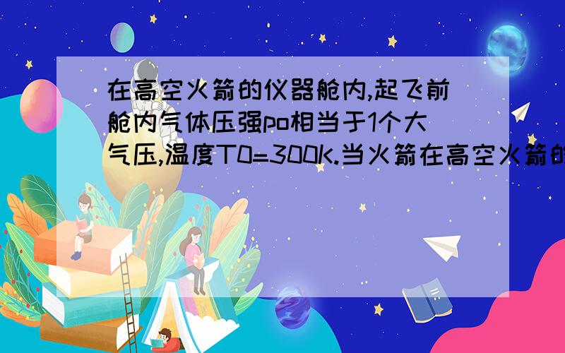 在高空火箭的仪器舱内,起飞前舱内气体压强po相当于1个大气压,温度T0=300K.当火箭在高空火箭的仪器舱内,起飞前舱内气体压强po相当于1个大气压,温度T0＝300K.当火箭起飞后,仪器舱内水银气压