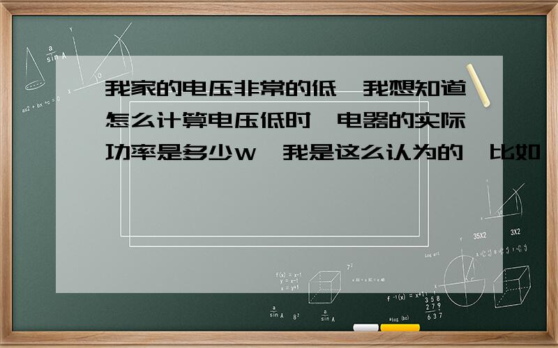 我家的电压非常的低,我想知道怎么计算电压低时,电器的实际功率是多少W,我是这么认为的,比如,一个电磁炉的额定功率是2000w,当电压变成150v是,它的实际功率是930w 对吗,从额定功率可以知道