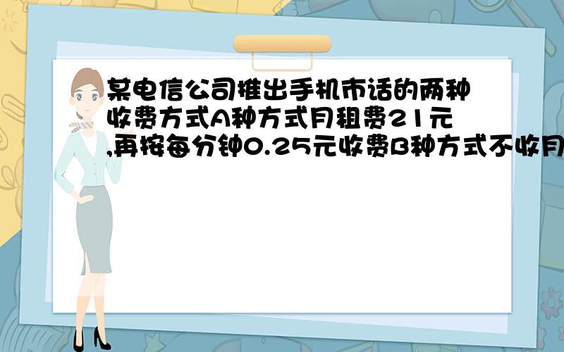 某电信公司推出手机市话的两种收费方式A种方式月租费21元,再按每分钟0.25元收费B种方式不收月租费,按每分钟0.4元计时收费,（1)老王每月不超过100分钟 选择哪种合算 （2）小李每月通话300分