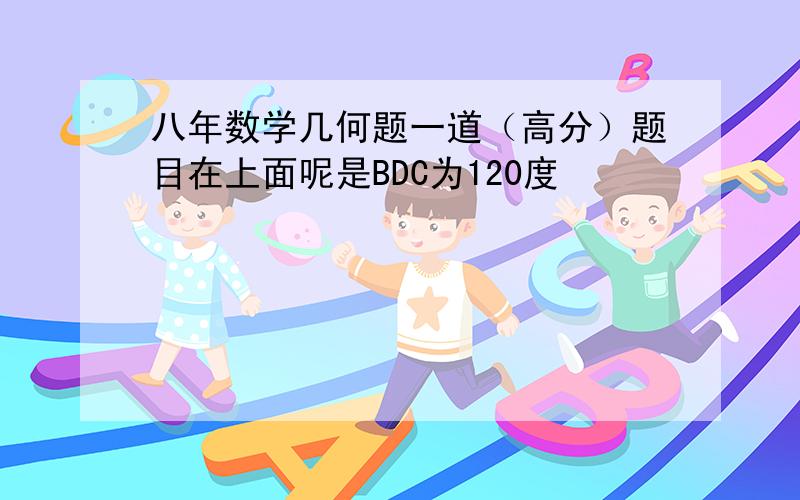 八年数学几何题一道（高分）题目在上面呢是BDC为120度