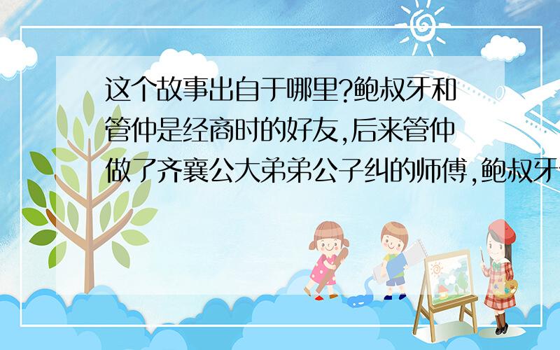 这个故事出自于哪里?鲍叔牙和管仲是经商时的好友,后来管仲做了齐襄公大弟弟公子纠的师傅,鲍叔牙做了齐襄公小弟弟公子小白的师傅.当齐国将要大乱时,管仲保护公子纠逃到鲁国,鲍叔牙保