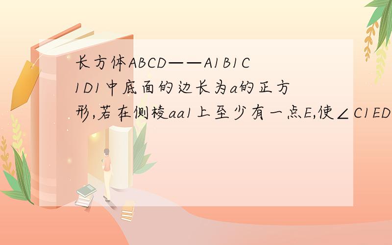 长方体ABCD——A1B1C1D1中底面的边长为a的正方形,若在侧棱aa1上至少有一点E,使∠C1ED=90,那么高b最小值为多少?过程要写一下，谢谢