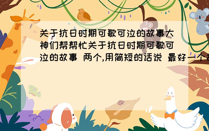 关于抗日时期可歌可泣的故事大神们帮帮忙关于抗日时期可歌可泣的故事 两个,用简短的话说 最好一个故事一句话