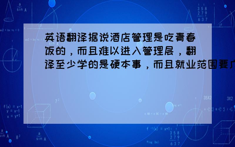 英语翻译据说酒店管理是吃青春饭的，而且难以进入管理层，翻译至少学的是硬本事，而且就业范围要广得多，真的很迷茫呀！我正在考虑是否进去调系，因为我正是被酒店方向录取了的，