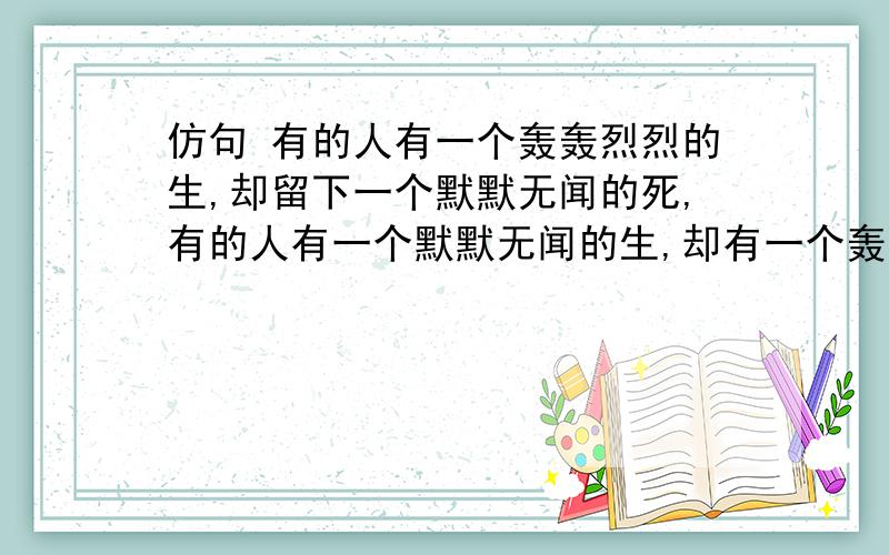 仿句 有的人有一个轰轰烈烈的生,却留下一个默默无闻的死,有的人有一个默默无闻的生,却有一个轰轰烈烈的死