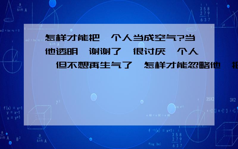 怎样才能把一个人当成空气?当他透明…谢谢了,很讨厌一个人,但不想再生气了,怎样才能忽略他,把他当空气呢?希望有办法的朋友帮帮我,