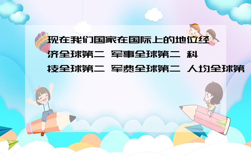 现在我们国家在国际上的地位经济全球第二 军事全球第二 科技全球第二 军费全球第二 人均全球第一 素质全球倒数第一 以上几点都是我看台湾中天新闻上面评论员说的.