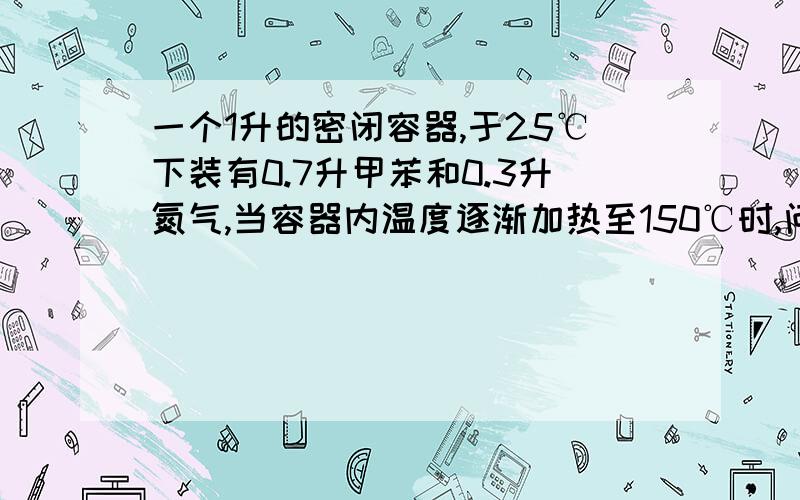 一个1升的密闭容器,于25℃下装有0.7升甲苯和0.3升氮气,当容器内温度逐渐加热至150℃时,问：1.容器内的压力.2.升温至几度时,甲苯达到沸点.3.容器内气态甲苯与液态甲苯的体积比.求完整解题过