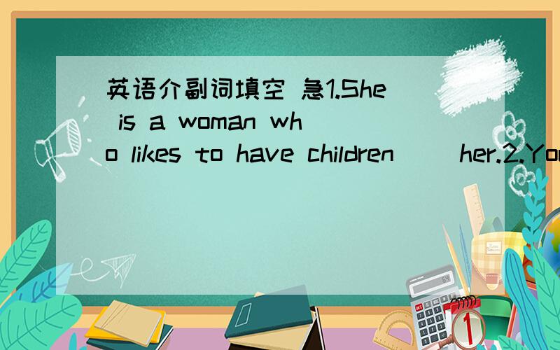 英语介副词填空 急1.She is a woman who likes to have children （）her.2.You can't expect to succeed if you attempt tasks （）your ability.3.You may try to do things （） your ability and get hurt.4.As she was turning out some papers,