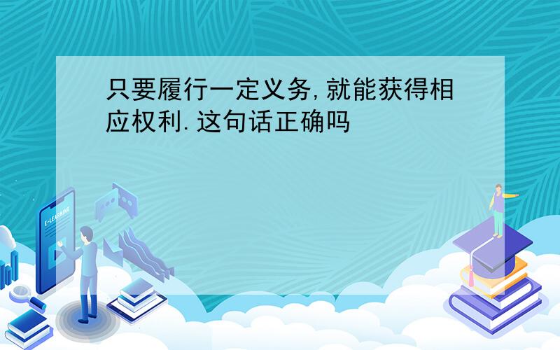 只要履行一定义务,就能获得相应权利.这句话正确吗