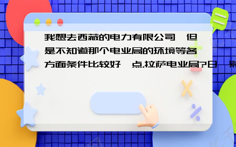 我想去西藏的电力有限公司,但是不知道那个电业局的环境等各方面条件比较好一点.拉萨电业局?日喀则供电公司?林芝供电公司?山南供电公司?昌都供电有限公司?物资供应公司?经研院?这些地