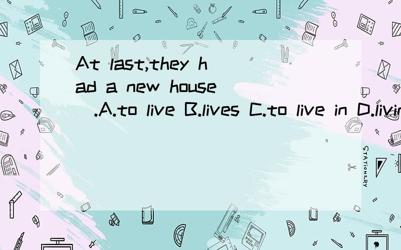 At last,they had a new house＿.A.to live B.lives C.to live in D.living说明原因,并翻译,