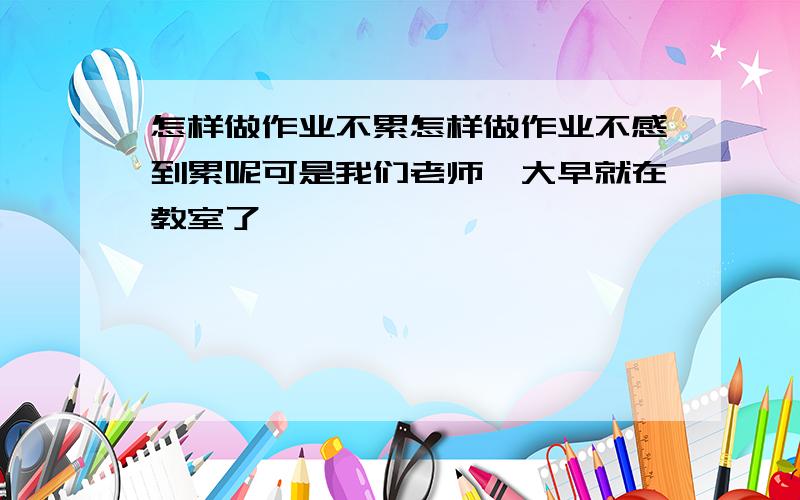 怎样做作业不累怎样做作业不感到累呢可是我们老师一大早就在教室了