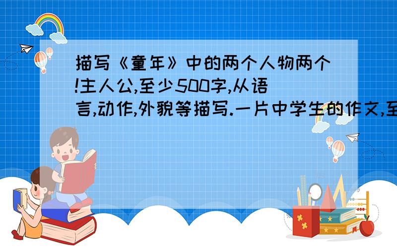 描写《童年》中的两个人物两个!主人公,至少500字,从语言,动作,外貌等描写.一片中学生的作文,至少500字（一个人物500字）共计1000字以上,