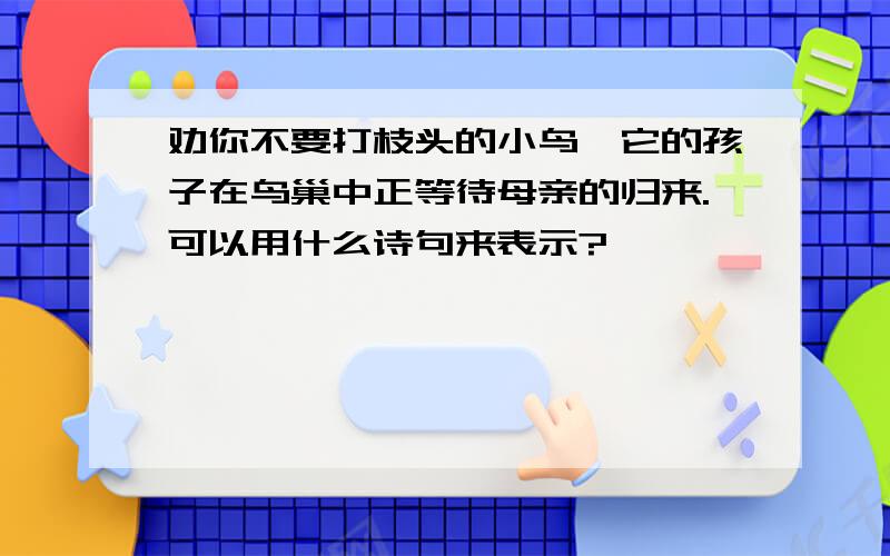 劝你不要打枝头的小鸟,它的孩子在鸟巢中正等待母亲的归来.可以用什么诗句来表示?